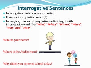 Interrogative Sentences
 Interrogative sentences ask a question.
 It ends with a question mark (?)
 In English, interrogative questions often begin with
interrogative word like “Who”, “ When”, “Where”, “What”,
“Why” and “ How”
What is your name?
Where is the Auditorium?
Why didn’t you come to school today?
 
