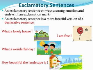 Exclamatory Sentences
 An exclamatory sentence conveys a strong emotion and
ends with an exclamation mark.
 An exclamatory sentence is a more forceful version of a
declarative sentence.
What a lovely house !
I am free !
What a wonderful day !
How beautiful the landscape is !
 