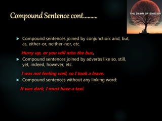Compound Sentence cont.………
 Compound sentences joined by conjunction: and, but,
as, either-or, neither-nor, etc.
Hurry up, or you will miss the bus.
 Compound sentences joined by adverbs like so, still,
yet, indeed, however, etc.
I was not feeling well, so I took a leave.
 Compound sentences without any linking word:
It was dark, I must have a taxi.
 