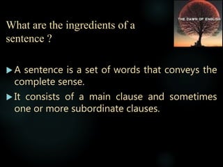 What are the ingredients of a
sentence ?
 A sentence is a set of words that conveys the
complete sense.
 It consists of a main clause and sometimes
one or more subordinate clauses.
 