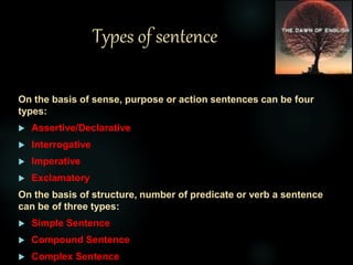 Types of sentence
On the basis of sense, purpose or action sentences can be four
types:
 Assertive/Declarative
 Interrogative
 Imperative
 Exclamatory
On the basis of structure, number of predicate or verb a sentence
can be of three types:
 Simple Sentence
 Compound Sentence
 Complex Sentence
 