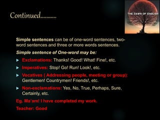 Continued………..
Simple sentences can be of one-word sentences, two-
word sentences and three or more words sentences.
Simple sentence of One-word may be:
 Exclamations: Thanks! Good! What! Fine!, etc.
 Imperatives: Stop! Go! Run! Look!, etc.
 Vocatives ( Addressing people, meeting or group):
Gentlemen! Countrymen! Friends!, etc.
 Non-exclamations: Yes, No, True, Perhaps, Sure,
Certainly, etc.
Eg. Ma’am! I have completed my work.
Teacher: Good
 