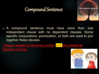 Compound Sentence
 A compound sentence must have more than one
independent clause with no dependent clauses. Some
specific conjunctions, punctuation, or both are used to join
together these clauses.
I always wanted to become a writer, and she wanted to
become a doctor.
 
