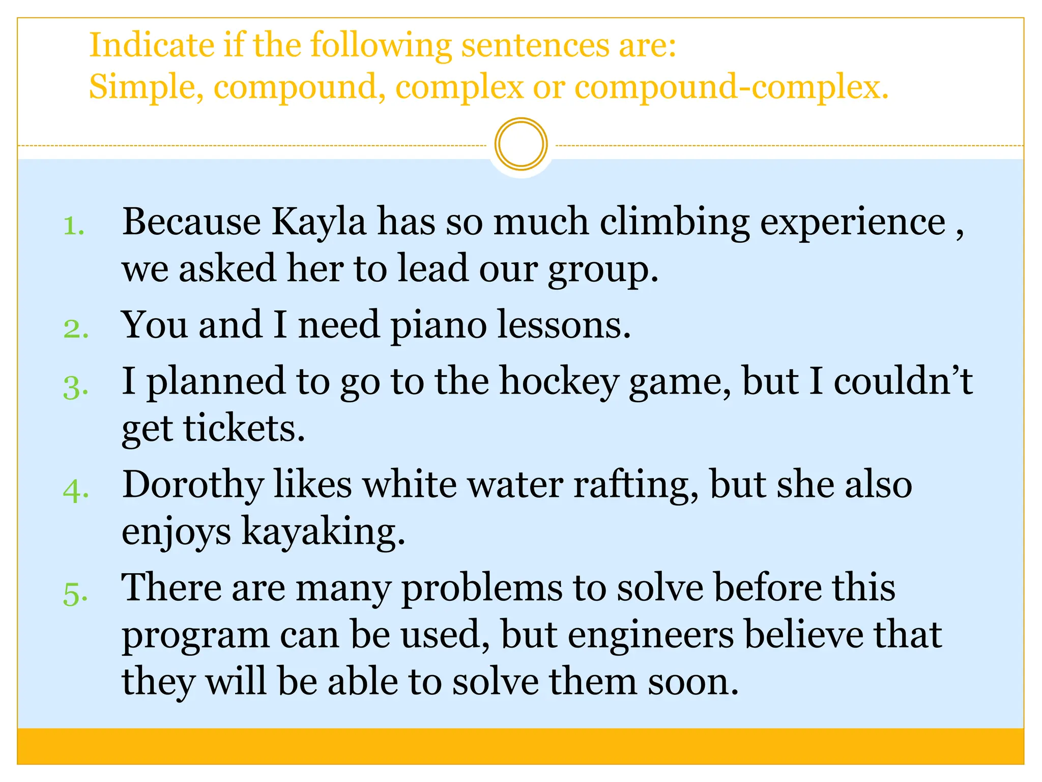 1. Because Kayla has so much climbing experience ,
we asked her to lead our group.
2. You and I need piano lessons.
3. I planned to go to the hockey game, but I couldn’t
get tickets.
4. Dorothy likes white water rafting, but she also
enjoys kayaking.
5. There are many problems to solve before this
program can be used, but engineers believe that
they will be able to solve them soon.
Indicate if the following sentences are:
Simple, compound, complex or compound-complex.
 