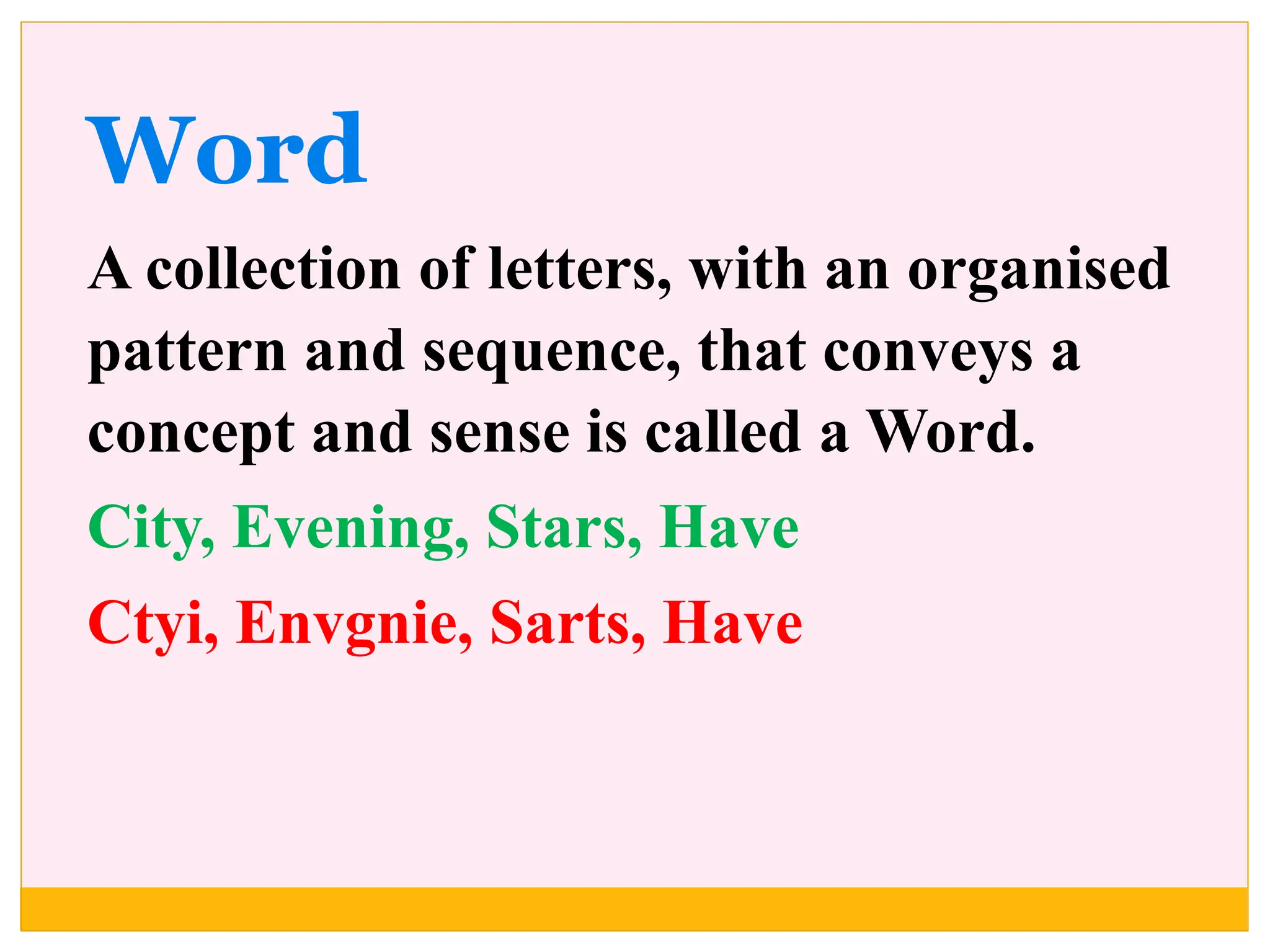 Word
A collection of letters, with an organised
pattern and sequence, that conveys a
concept and sense is called a Word.
City, Evening, Stars, Have
Ctyi, Envgnie, Sarts, Have
 