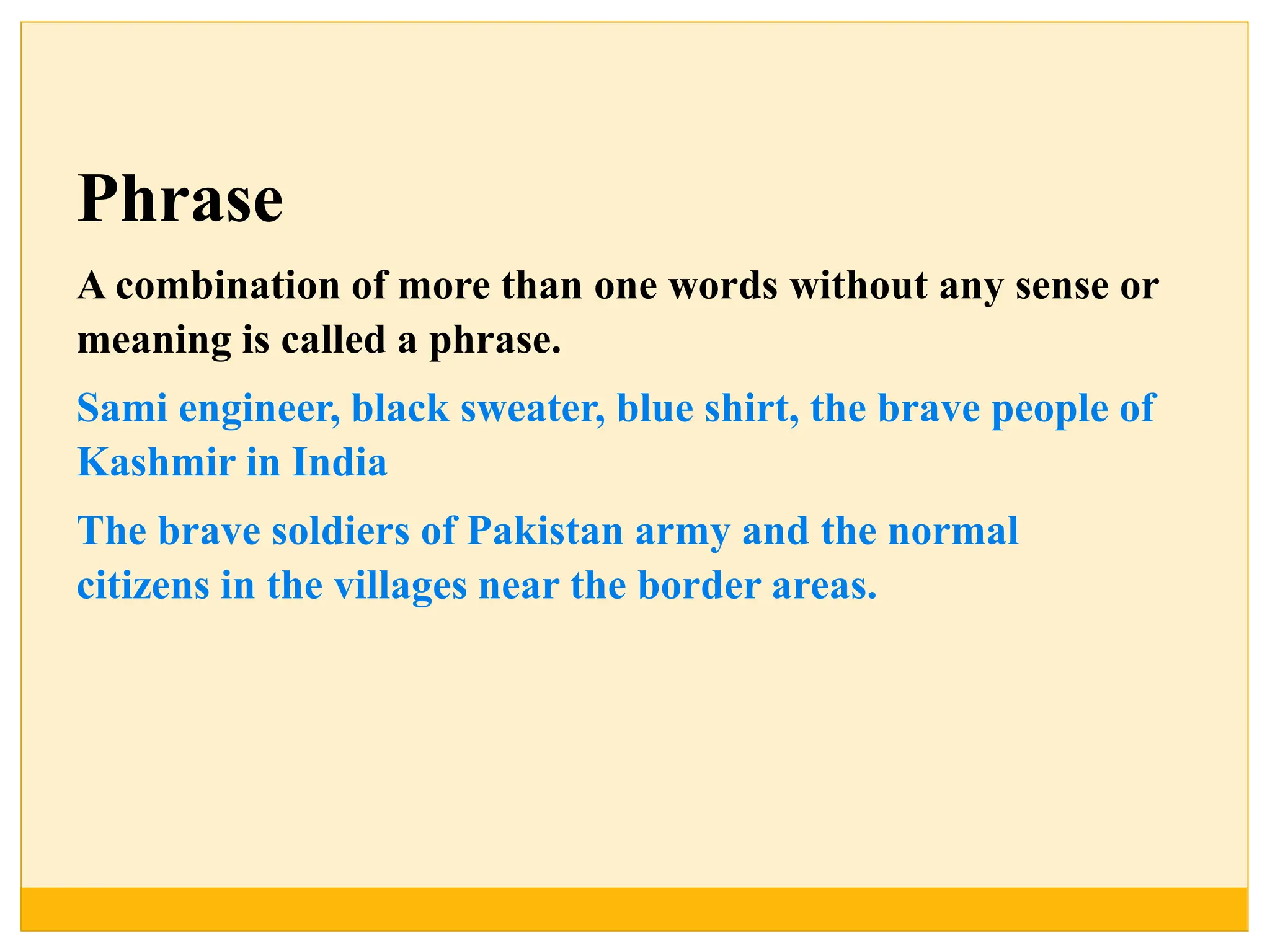 Phrase
A combination of more than one words without any sense or
meaning is called a phrase.
Sami engineer, black sweater, blue shirt, the brave people of
Kashmir in India
The brave soldiers of Pakistan army and the normal
citizens in the villages near the border areas.
 