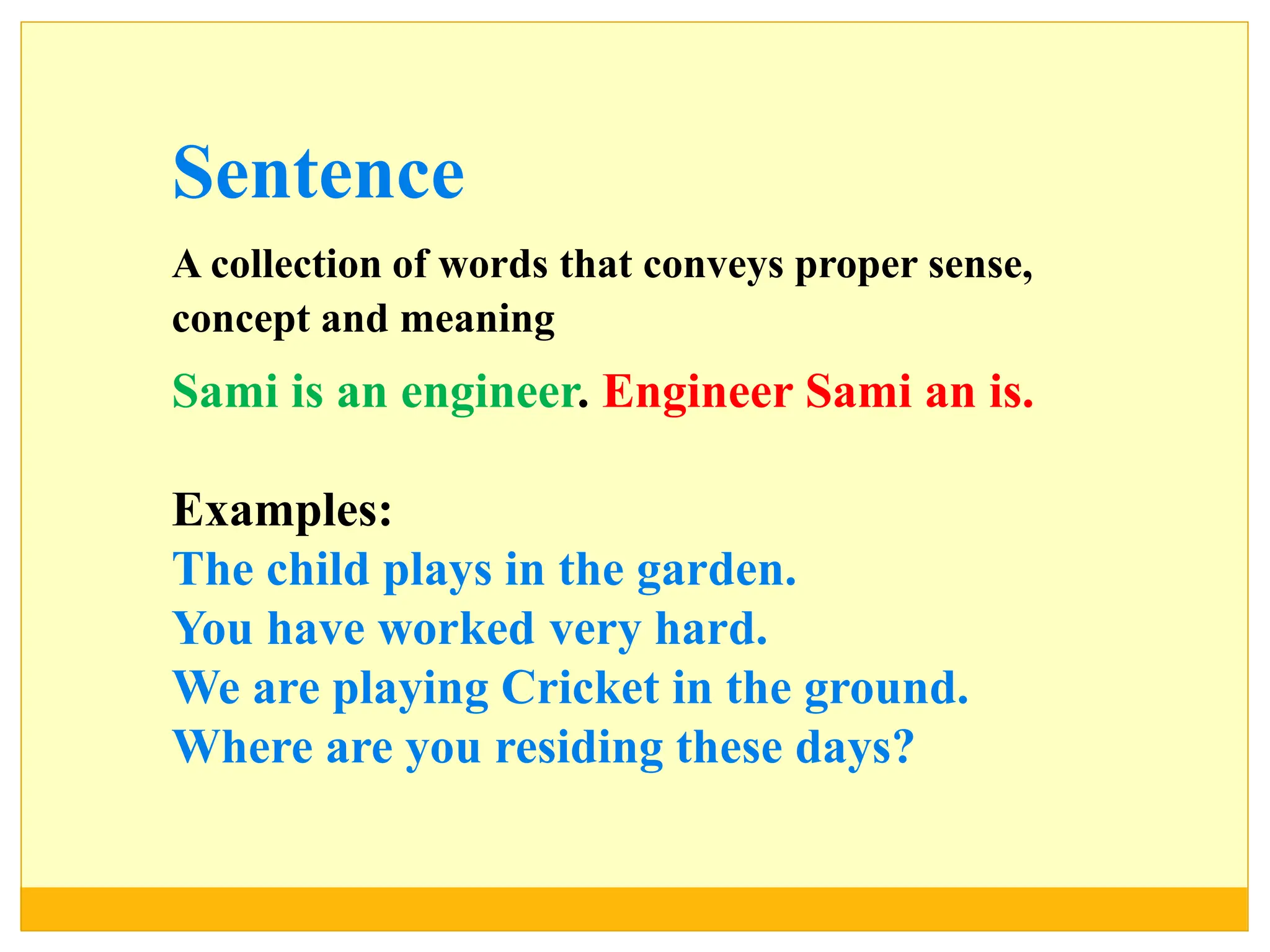 Sentence
A collection of words that conveys proper sense,
concept and meaning
Sami is an engineer. Engineer Sami an is.
Examples:
The child plays in the garden.
You have worked very hard.
We are playing Cricket in the ground.
Where are you residing these days?
 