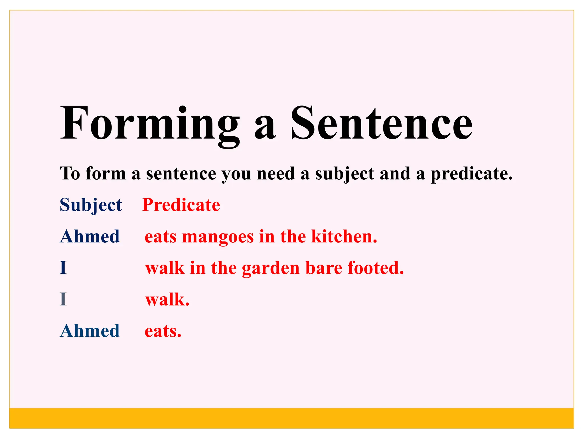 Forming a Sentence
To form a sentence you need a subject and a predicate.
Subject Predicate
Ahmed eats mangoes in the kitchen.
I walk in the garden bare footed.
I walk.
Ahmed eats.
 