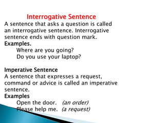 Interrogative Sentence
A sentence that asks a question is called
an interrogative sentence. Interrogative
sentence ends with question mark.
Examples.
Where are you going?
Do you use your laptop?
Imperative Sentence
A sentence that expresses a request,
command or advice is called an imperative
sentence.
Examples
Open the door. (an order)
Please help me. (a request)
 