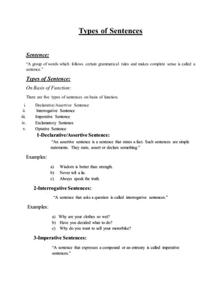 Types of Sentences
Sentence:
“A group of words which follows certain grammatical rules and makes complete sense is called a
sentence.”
Types of Sentence:
On Basis of Function:
There are five types of sentences on basis of function.
i. Declarative/Assertive Sentence
ii. Interrogative Sentence
iii. Imperative Sentence
iv. Exclamatory Sentence
v. Optative Sentence
1-Declarative/Assertive Sentence:
“An assertive sentence is a sentence that states a fact. Such sentences are simple
statements. They state, assert or declare something.”
Examples:
a) Wisdom is better than strength.
b) Never tell a lie.
c) Always speak the truth.
2-Interrogative Sentences:
“A sentence that asks a question is called interrogative sentences.”
Examples:
a) Why are your clothes so wet?
b) Have you decided what to do?
c) Why do you want to sell your motorbike?
3-Imperative Sentences:
“A sentence that expresses a compound or an entreaty is called imperative
sentences.”
 