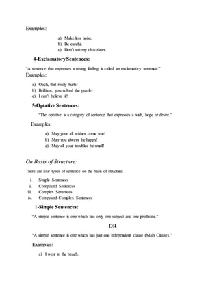 Examples:
a) Make less noise.
b) Be careful.
c) Don’t eat my chocolates.
4-ExclamatorySentences:
“A sentence that expresses a strong feeling is called an exclamatory sentence.”
Examples:
a) Ouch, that really hurts!
b) Brilliant, you solved the puzzle!
c) I can’t believe it!
5-Optative Sentences:
“The optative is a category of sentence that expresses a wish, hope or desire.”
Examples:
a) May your all wishes come true!
b) May you always be happy!
c) May all your troubles be small!
On Basis of Structure:
There are four types of sentence on the basis of structure.
i. Simple Sentences
ii. Compound Sentences
iii. Complex Sentences
iv. Compound-Complex Sentences
1-Simple Sentences:
“A simple sentence is one which has only one subject and one predicate.”
OR
“A simple sentence is one which has just one independent clause (Main Clause).”
Examples:
a) I went to the beach.
 