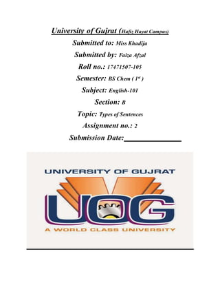 University of Gujrat (Hafiz Hayat Campus)
Submitted to: Miss Khadija
Submitted by: Faiza Afzal
Roll no.: 17471507-105
Semester: BS Chem ( 1st
)
Subject: English-101
Section: B
Topic: Types of Sentences
Assignment no.: 2
Submission Date:
 