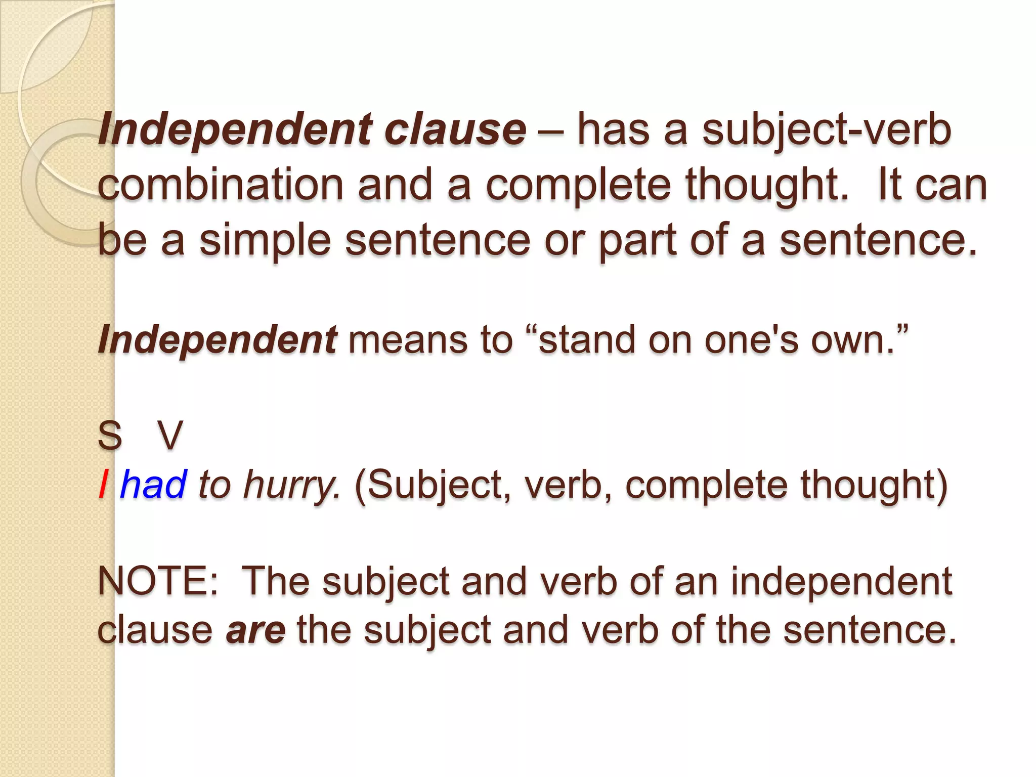 Independent clause – has a subject-verb
combination and a complete thought. It can
be a simple sentence or part of a sentence.
Independent means to ―stand on one's own.‖
S V
I had to hurry. (Subject, verb, complete thought)
NOTE: The subject and verb of an independent
clause are the subject and verb of the sentence.
 