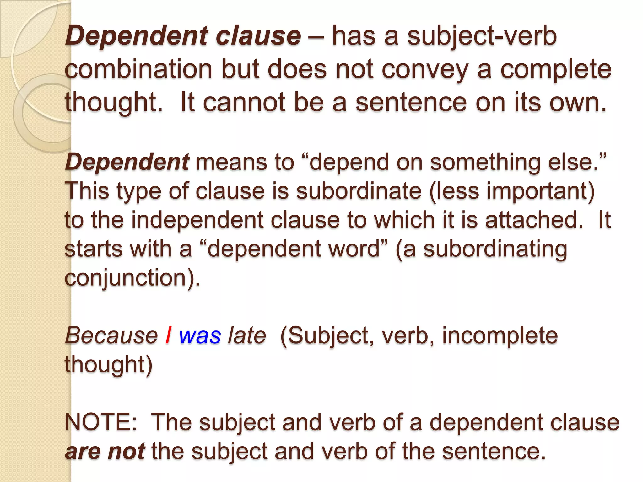 Dependent clause – has a subject-verb
combination but does not convey a complete
thought. It cannot be a sentence on its own.
Dependent means to ―depend on something else.‖
This type of clause is subordinate (less important)
to the independent clause to which it is attached. It
starts with a ―dependent word‖ (a subordinating
conjunction).
Because I was late (Subject, verb, incomplete
thought)
NOTE: The subject and verb of a dependent clause
are not the subject and verb of the sentence.
 
