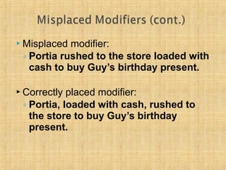 Misplaced modifier: 
◦ Portia rushed to the store loaded with 
cash to buy Guy’s birthday present. 
 Correctly placed modifier: 
◦ Portia, loaded with cash, rushed to 
the store to buy Guy’s birthday 
present. 
 