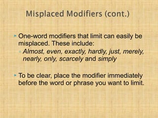 One-word modifiers that limit can easily be 
misplaced. These include: 
◦ Almost, even, exactly, hardly, just, merely, 
nearly, only, scarcely and simply 
 To be clear, place the modifier immediately 
before the word or phrase you want to limit. 
 
