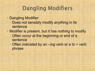  Dangling Modifier: 
◦ Does not sensibly modify anything in its 
sentence 
 Modifier is present, but it has nothing to modify 
◦ Often occur at the beginning or end of a 
sentence 
◦ Often indicated by an –ing verb or a to + verb 
phrase 
 