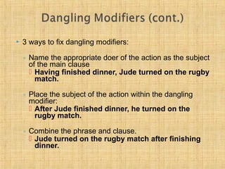  3 ways to fix dangling modifiers: 
◦ Name the appropriate doer of the action as the subject 
of the main clause 
 Having finished dinner, Jude turned on the rugby 
match. 
◦ Place the subject of the action within the dangling 
modifier: 
 After Jude finished dinner, he turned on the 
rugby match. 
◦ Combine the phrase and clause. 
 Jude turned on the rugby match after finishing 
dinner. 
 