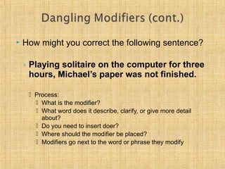  How might you correct the following sentence? 
◦ Playing solitaire on the computer for three 
hours, Michael’s paper was not finished. 
 Process: 
 What is the modifier? 
 What word does it describe, clarify, or give more detail 
about? 
 Do you need to insert doer? 
 Where should the modifier be placed? 
 Modifiers go next to the word or phrase they modify 
 