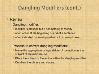 Review 
◦ Dangling modifier: 
 modifier is present, but it has nothing to modify 
 often occur at the beginning or end of a sentence 
 often indicated by an –ing verb or a to + verb phrase 
◦ Process to correct dangling modifiers: 
 Name the appropriate or logical doer of the action as the 
subject of the main clause 
 Place the subject of the action within the dangling modifier: 
 Combine the phrase and clause. 
 