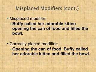 Misplaced modifier: 
◦ Buffy called her adorable kitten 
opening the can of food and filled the 
bowl. 
 Correctly placed modifier: 
◦ Opening the can of food, Buffy called 
her adorable kitten and filled the bowl. 
 