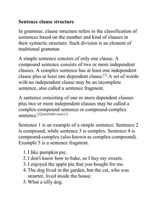 Sentence clause structure
In grammar, clause structure refers to the classification of
sentences based on the number and kind of clauses in
their syntactic structure. Such division is an element of
traditional grammar.
A simple sentence consists of only one clause. A
compound sentence consists of two or more independent
clauses. A complex sentence has at least one independent
clause plus at least one dependent clause.[1]
A set of words
with no independent clause may be an incomplete
sentence, also called a sentence fragment.
A sentence consisting of one or more dependent clauses
plus two or more independent clauses may be called a
complex-compound sentence or compound-complex
sentence.[2][unreliable source?]
Sentence 1 is an example of a simple sentence. Sentence 2
is compound, while sentence 3 is complex. Sentence 4 is
compound-complex (also known as complex-compound).
Example 5 is a sentence fragment.
1.I like pumpkin pie.
2.I don't know how to bake, so I buy my sweets.
3.I enjoyed the apple pie that you bought for me.
4.The dog lived in the garden, but the cat, who was
smarter, lived inside the house.
5.What a silly dog.
 