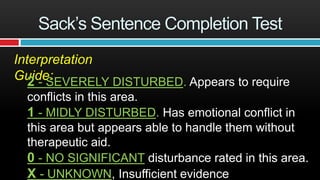 Sack’s Sentence Completion Test
Interpretation
Guide:2 - SEVERELY DISTURBED. Appears to require
conflicts in this area.
1 - MIDLY DISTURBED. Has emotional conflict in
this area but appears able to handle them without
therapeutic aid.
0 - NO SIGNIFICANT disturbance rated in this area.
X - UNKNOWN, Insufficient evidence
 