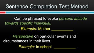 Can be phrased to evoke persons attitude
towards specific individual.
Example: Mother __________
Perspective on particular events and
circumstances in their lives.
Example: In school __________
Sentence Completion Test Method
 