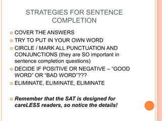 STRATEGIES FOR SENTENCE
COMPLETION
 COVER THE ANSWERS
 TRY TO PUT IN YOUR OWN WORD
 CIRCLE / MARK ALL PUNCTUATION AND
CONJUNCTIONS (they are SO important in
sentence completion questions)
 DECIDE IF POSITIVE OR NEGATIVE – “GOOD
WORD” OR “BAD WORD”???
 ELIMINATE, ELIMINATE, ELIMINATE
 Remember that the SAT is designed for
careLESS readers, so notice the details!
 
