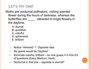 LET’S TRY ONE!
Moths are nocturnal pollinators, visiting scented
flower during the hours of darkness, whereas the
butterflies are ____ , attracted to bright flowers in
the daytime.
A. diurnal
B. quotidian
C. colorful
D. ephemeral
E. brilliant
1) Notice “whereas” ? Opposite idea
2) My guess would be “daytime”
3) Eliminate colorful, brilliant – so now guess if in first 2/3
of questions (Easy, Medium, Hard)
4) Nocturnal in first one – opposite is diurnal?
 