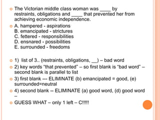  The Victorian middle class woman was ____ by
restraints, obligations and ____ that prevented her from
achieving economic independence.
 A. hampered - aspirations
B. emancipated - strictures
C. fettered - responsibilities
D. ensnared - possibilities
E. surrounded - freedoms
 1) list of 3.. (restraints, obligations, __) – bad word
 2) key words “that prevented” – so first blank is “bad word” –
second blank is parallel to list
 3) first blank --- ELIMINATE (b) emancipated = good, (e)
surrounded=neutral
 4) second blank -- ELIMINATE (a) good word, (d) good word
–
 GUESS WHAT – only 1 left – C!!!!!
 