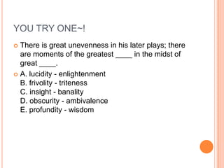 YOU TRY ONE~!
 There is great unevenness in his later plays; there
are moments of the greatest ____ in the midst of
great ____.
 A. lucidity - enlightenment
B. frivolity - triteness
C. insight - banality
D. obscurity - ambivalence
E. profundity - wisdom
 
