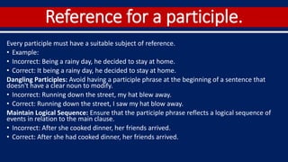 Reference for a participle.
Every participle must have a suitable subject of reference.
• Example:
• Incorrect: Being a rainy day, he decided to stay at home.
• Correct: It being a rainy day, he decided to stay at home.
Dangling Participles: Avoid having a participle phrase at the beginning of a sentence that
doesn't have a clear noun to modify.
• Incorrect: Running down the street, my hat blew away.
• Correct: Running down the street, I saw my hat blow away.
Maintain Logical Sequence: Ensure that the participle phrase reflects a logical sequence of
events in relation to the main clause.
• Incorrect: After she cooked dinner, her friends arrived.
• Correct: After she had cooked dinner, her friends arrived.
 