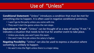 Use of “Unless”
Conditional Statement: "Unless" introduces a condition that must be met for
something else to happen. It is often used in negative conditional sentences.
• I won't go to the party unless you come with me.
• They won't start the game unless the rain stops.
Equivalent to "If not": "Unless" can be thought of as a way of saying "if not." It
indicates a situation that needs to be true for another event to take place.
• Unless you study, you won't pass the exam.
• She won't take the job unless the salary is higher.
Negating Possibility: "Unless" can also be used to express a situation where
something is unlikely to happen.
• He won't miss the flight unless there is a major delay.
 