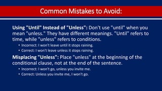 Common Mistakes to Avoid:
Using "Until" Instead of "Unless": Don't use "until" when you
mean "unless." They have different meanings. "Until" refers to
time, while "unless" refers to conditions.
• Incorrect: I won't leave until it stops raining.
• Correct: I won't leave unless it stops raining.
Misplacing "Unless": Place "unless" at the beginning of the
conditional clause, not at the end of the sentence.
• Incorrect: I won't go, unless you invite me.
• Correct: Unless you invite me, I won't go.
 