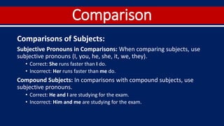Comparison
Comparisons of Subjects:
Subjective Pronouns in Comparisons: When comparing subjects, use
subjective pronouns (I, you, he, she, it, we, they).
• Correct: She runs faster than I do.
• Incorrect: Her runs faster than me do.
Compound Subjects: In comparisons with compound subjects, use
subjective pronouns.
• Correct: He and I are studying for the exam.
• Incorrect: Him and me are studying for the exam.
 