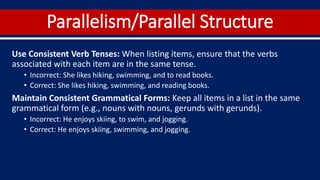 Parallelism/Parallel Structure
Use Consistent Verb Tenses: When listing items, ensure that the verbs
associated with each item are in the same tense.
• Incorrect: She likes hiking, swimming, and to read books.
• Correct: She likes hiking, swimming, and reading books.
Maintain Consistent Grammatical Forms: Keep all items in a list in the same
grammatical form (e.g., nouns with nouns, gerunds with gerunds).
• Incorrect: He enjoys skiing, to swim, and jogging.
• Correct: He enjoys skiing, swimming, and jogging.
 