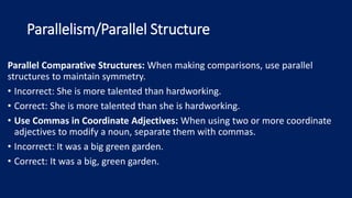 Parallelism/Parallel Structure
Parallel Comparative Structures: When making comparisons, use parallel
structures to maintain symmetry.
• Incorrect: She is more talented than hardworking.
• Correct: She is more talented than she is hardworking.
• Use Commas in Coordinate Adjectives: When using two or more coordinate
adjectives to modify a noun, separate them with commas.
• Incorrect: It was a big green garden.
• Correct: It was a big, green garden.
 