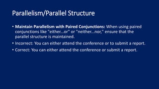 Parallelism/Parallel Structure
• Maintain Parallelism with Paired Conjunctions: When using paired
conjunctions like "either...or" or "neither...nor," ensure that the
parallel structure is maintained.
• Incorrect: You can either attend the conference or to submit a report.
• Correct: You can either attend the conference or submit a report.
 
