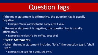 Question Tags
If the main statement is affirmative, the question tag is usually
negative.
• Example: You're coming to the party, aren't you?
If the main statement is negative, the question tag is usually
affirmative.
• Example: She doesn't like coffee, does she?
• "Let's" Statements:
• When the main statement includes "let's," the question tag is "shall
we?"
• Example: Let's go for a walk, shall we?
 