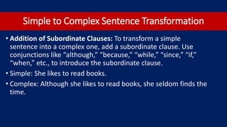 Simple to Complex Sentence Transformation
• Addition of Subordinate Clauses: To transform a simple
sentence into a complex one, add a subordinate clause. Use
conjunctions like “although,” “because,” “while,” “since,” “if,”
“when,” etc., to introduce the subordinate clause.
• Simple: She likes to read books.
• Complex: Although she likes to read books, she seldom finds the
time.
 