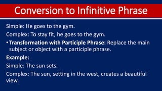 Conversion to Infinitive Phrase
Simple: He goes to the gym.
Complex: To stay fit, he goes to the gym.
•Transformation with Participle Phrase: Replace the main
subject or object with a participle phrase.
Example:
Simple: The sun sets.
Complex: The sun, setting in the west, creates a beautiful
view.
 