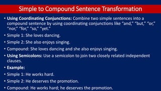 Simple to Compound Sentence Transformation
• Using Coordinating Conjunctions: Combine two simple sentences into a
compound sentence by using coordinating conjunctions like “and,” “but,” “or,”
“nor,” “for,” “so,” “yet.”
• Simple 1: She loves dancing.
• Simple 2: She also enjoys singing.
• Compound: She loves dancing and she also enjoys singing.
• Using Semicolons: Use a semicolon to join two closely related independent
clauses.
• Example:
• Simple 1: He works hard.
• Simple 2: He deserves the promotion.
• Compound: He works hard; he deserves the promotion.
 