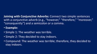 Joining with Conjunctive Adverbs: Connect two simple sentences
with a conjunctive adverb (e.g., “however,” “therefore,” “moreover,”
“consequently”) and a semicolon or a comma.
• Example:
• Simple 1: The weather was terrible.
• Simple 2: They decided to stay indoors.
• Compound: The weather was terrible; therefore, they decided to
stay indoors.
 