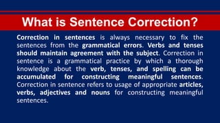 What is Sentence Correction?
Correction in sentences is always necessary to fix the
sentences from the grammatical errors. Verbs and tenses
should maintain agreement with the subject. Correction in
sentence is a grammatical practice by which a thorough
knowledge about the verb, tenses, and spelling can be
accumulated for constructing meaningful sentences.
Correction in sentence refers to usage of appropriate articles,
verbs, adjectives and nouns for constructing meaningful
sentences.
 