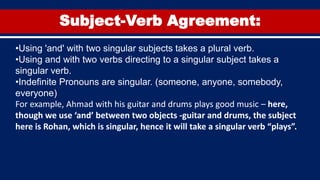 Subject-Verb Agreement:
•Using 'and' with two singular subjects takes a plural verb.
•Using and with two verbs directing to a singular subject takes a
singular verb.
•Indefinite Pronouns are singular. (someone, anyone, somebody,
everyone)
For example, Ahmad with his guitar and drums plays good music – here,
though we use ‘and’ between two objects -guitar and drums, the subject
here is Rohan, which is singular, hence it will take a singular verb “plays”.
 