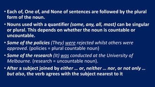 • Each of, One of, and None of sentences are followed by the plural
form of the noun.
• Nouns used with a quantifier (some, any, all, most) can be singular
or plural. This depends on whether the noun is countable or
uncountable.
• Some of the policies (They) were rejected whilst others were
approved. (policies = plural countable noun)
• Some of the research (It) was conducted at the University of
Melbourne. (research = uncountable noun).
• After a subject joined by either … or, neither … nor, or not only …
but also, the verb agrees with the subject nearest to it
 