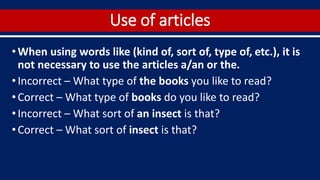 Use of articles
•When using words like (kind of, sort of, type of, etc.), it is
not necessary to use the articles a/an or the.
•Incorrect – What type of the books you like to read?
•Correct – What type of books do you like to read?
•Incorrect – What sort of an insect is that?
•Correct – What sort of insect is that?
 