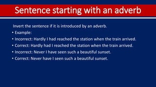 Sentence starting with an adverb
Invert the sentence if it is introduced by an adverb.
• Example:
• Incorrect: Hardly I had reached the station when the train arrived.
• Correct: Hardly had I reached the station when the train arrived.
• Incorrect: Never I have seen such a beautiful sunset.
• Correct: Never have I seen such a beautiful sunset.
 
