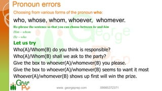 Choosing from various forms of the pronoun who:
who, whose, whom, whoever, whomever.
Re-phrase the sentence so that you can choose between he and him
Him – whom
He – who
Let us try
Who(A)/Whom(B) do you think is responsible?
Who(A)/Whom(B) shall we ask to the party?
Give the box to whoever(A)/whomever(B) you please.
Give the box to whoever(A)/whomever(B) seems to want it most
Whoever(A)/whomever(B) shows up first will win the prize.
www. georgeprep.com 09985372371
Pronoun errors
 